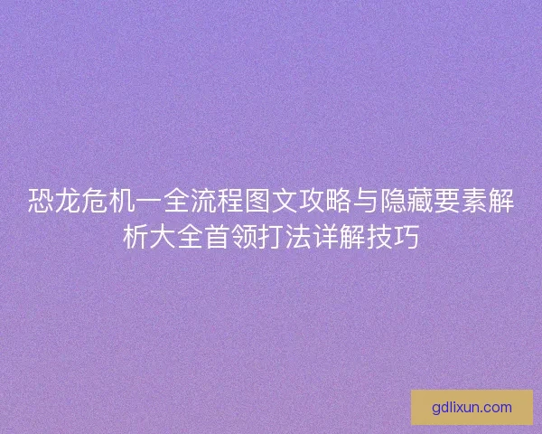 恐龙危机一全流程图文攻略与隐藏要素解析大全首领打法详解技巧