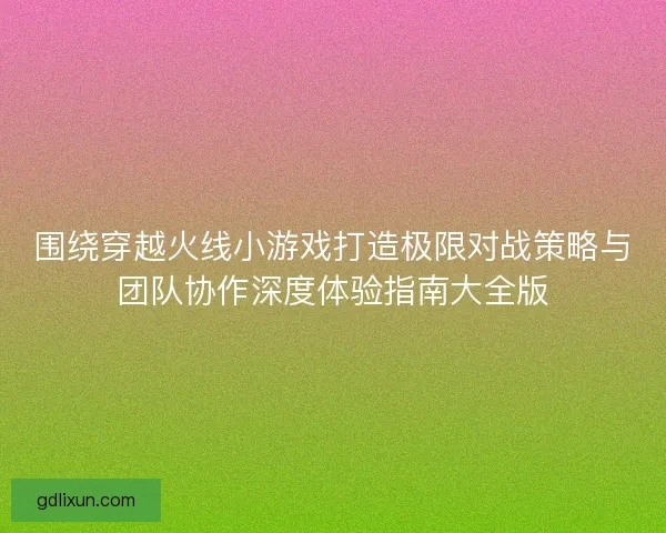 围绕穿越火线小游戏打造极限对战策略与团队协作深度体验指南大全版