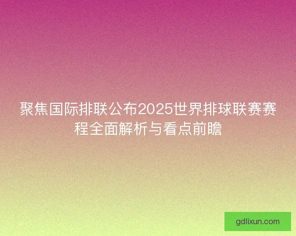 聚焦国际排联公布2025世界排球联赛赛程全面解析与看点前瞻