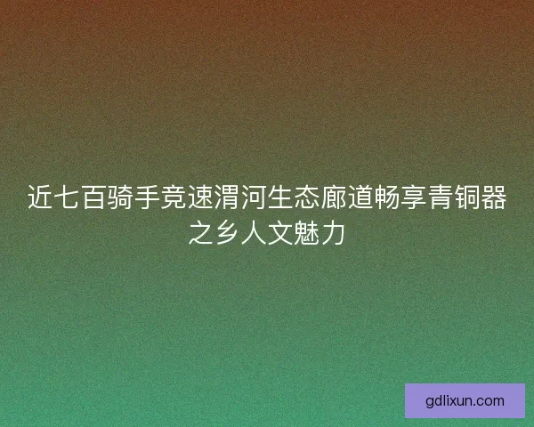 近七百骑手竞速渭河生态廊道畅享青铜器之乡人文魅力
