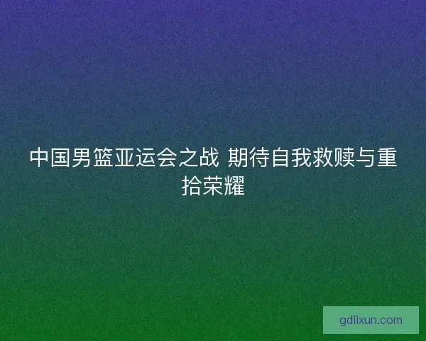 中国男篮亚运会之战 期待自我救赎与重拾荣耀