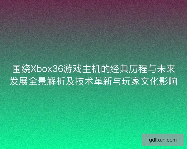 围绕Xbox36游戏主机的经典历程与未来发展全景解析及技术革新与玩家文化影响