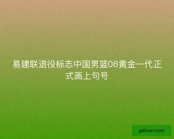 易建联退役标志中国男篮08黄金一代正式画上句号