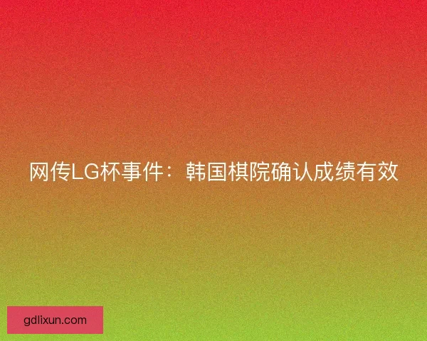 网传LG杯事件：韩国棋院确认成绩有效