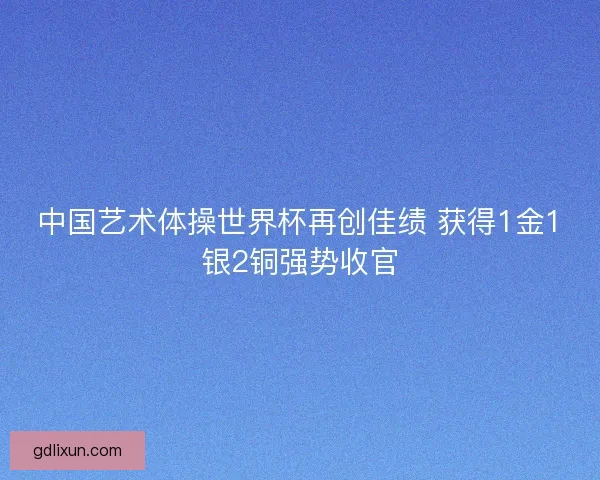 中国艺术体操世界杯再创佳绩 获得1金1银2铜强势收官