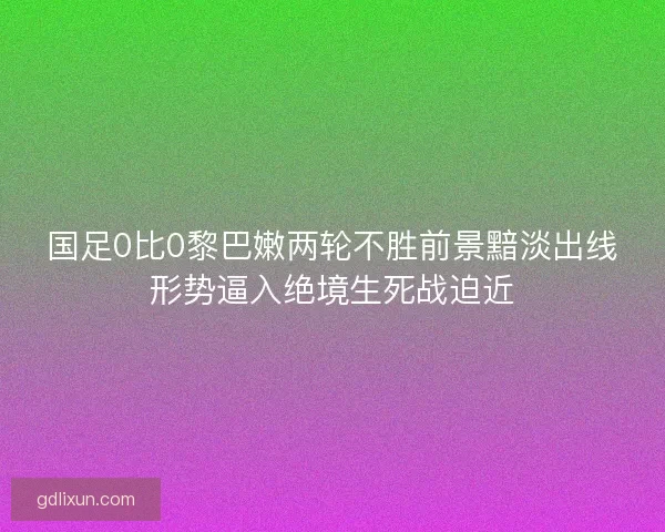 国足0比0黎巴嫩两轮不胜前景黯淡出线形势逼入绝境生死战迫近
